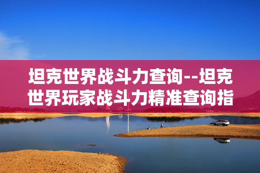 坦克世界战斗力查询--坦克世界玩家战斗力精准查询指南 坦克世界战斗力查询--坦克世界玩家战斗力精准查询指南