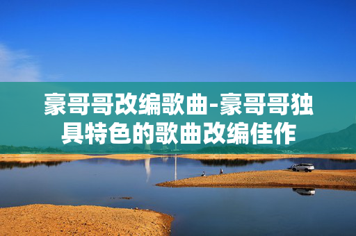 豪哥哥改编歌曲-豪哥哥独具特色的歌曲改编佳作