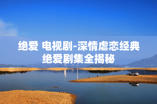 绝爱 电视剧-深情虐恋经典绝爱剧集全揭秘