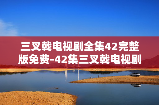 三叉戟电视剧全集42完整版免费-42集三叉戟电视剧无删减免费资源 三叉戟电视剧全集42完整版免费-42集三叉戟电视剧无删减免费资源