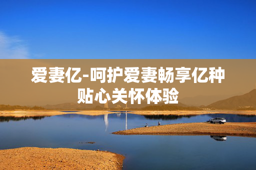 爱妻亿-呵护爱妻畅享亿种贴心关怀体验 爱妻亿-呵护爱妻畅享亿种贴心关怀体验