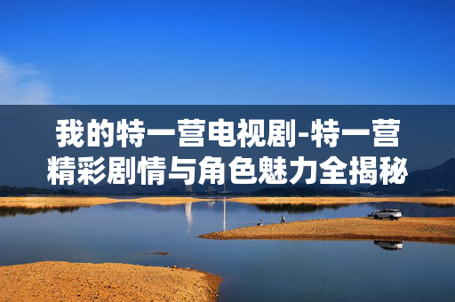 我的特一营电视剧-特一营精彩剧情与角色魅力全揭秘 我的特一营电视剧-特一营精彩剧情与角色魅力全揭秘