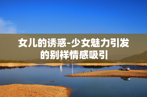 女儿的诱惑-少女魅力引发的别样情感吸引 女儿的诱惑-少女魅力引发的别样情感吸引