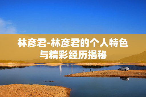 林彦君-林彦君的个人特色与精彩经历揭秘 林彦君-林彦君的个人特色与精彩经历揭秘