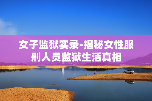 女子监狱实录-揭秘女性服刑人员监狱生活真相 女子监狱实录-揭秘女性服刑人员监狱生活真相