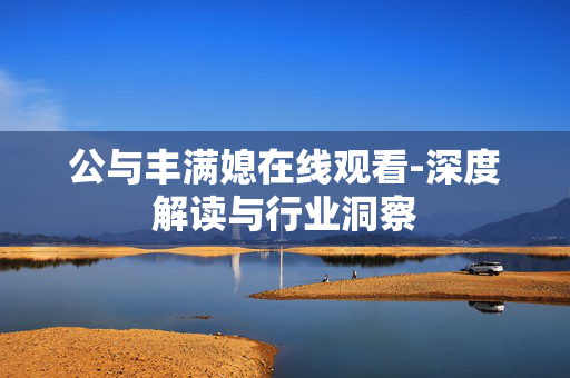 公与丰满媳在线观看-深度解读与行业洞察