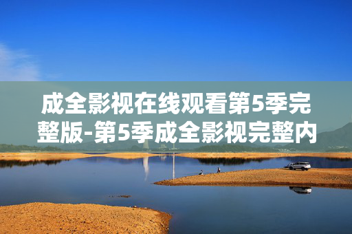 成全影视在线观看第5季完整版-第5季成全影视完整内容免费在线看