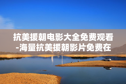 抗美援朝电影大全免费观看-海量抗美援朝影片免费在线畅享