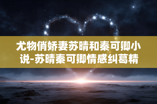 尤物俏娇妻苏晴和秦可卿小说-苏晴秦可卿情感纠葛精彩小说揭秘