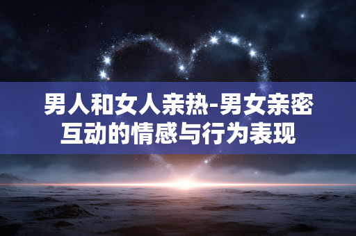 男人和女人亲热-男女亲密互动的情感与行为表现 男人和女人亲热-男女亲密互动的情感与行为表现