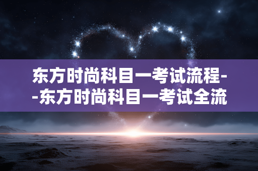 东方时尚科目一考试流程--东方时尚科目一考试全流程揭秘 东方时尚科目一考试流程--东方时尚科目一考试全流程揭秘