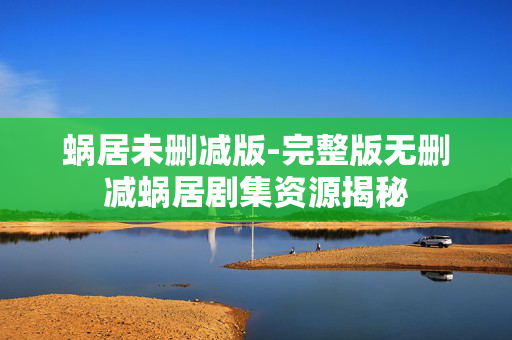 蜗居未删减版-完整版无删减蜗居剧集资源揭秘 蜗居未删减版-完整版无删减蜗居剧集资源揭秘