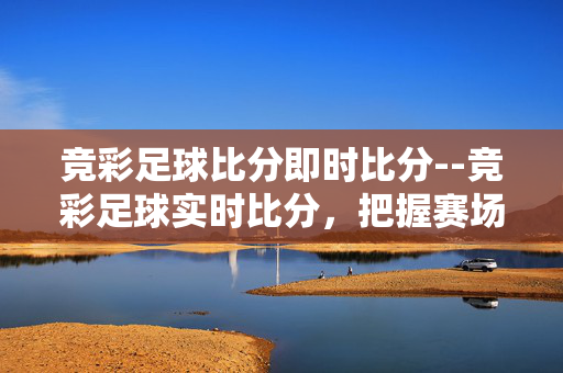 竞彩足球比分即时比分--竞彩足球实时比分,把握赛场动态 竞彩足球比分即时比分--竞彩足球实时比分,把握赛场动态