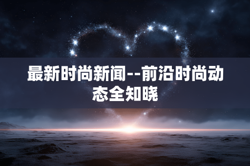 最新时尚新闻--前沿时尚动态全知晓 最新时尚新闻--前沿时尚动态全知晓