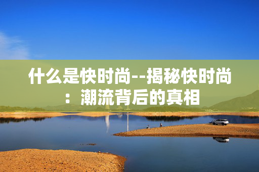 什么是快时尚--揭秘快时尚:潮流背后的真相 什么是快时尚--揭秘快时尚:潮流背后的真相
