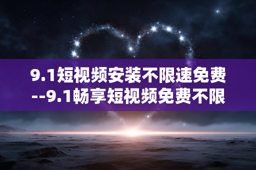9.1短视频安装不限速免费--9.1畅享短视频免费不限速安装体验 9.1短视频安装不限速免费--9.1畅享短视频免费不限速安装体验