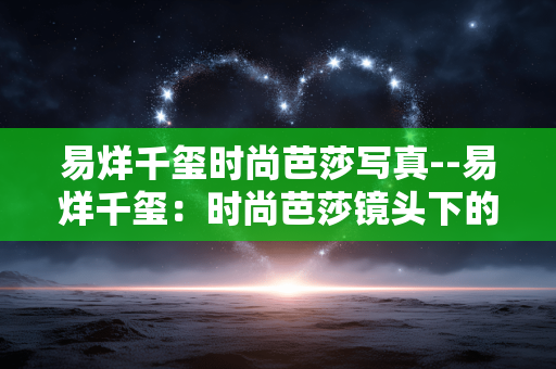 易烊千玺时尚芭莎写真--易烊千玺:时尚芭莎镜头下的魅力呈现 易烊千玺时尚芭莎写真--易烊千玺:时尚芭莎镜头下的魅力呈现
