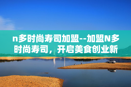 n多时尚寿司加盟--加盟N多时尚寿司,开启美食创业新征程 n多时尚寿司加盟--加盟N多时尚寿司,开启美食创业新征程
