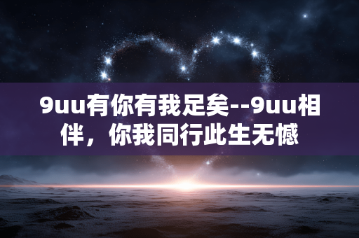 9uu有你有我足矣--9uu相伴,你我同行此生无憾 9uu有你有我足矣--9uu相伴,你我同行此生无憾