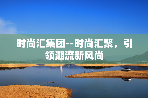 时尚汇集团--时尚汇聚，引领潮流新风尚