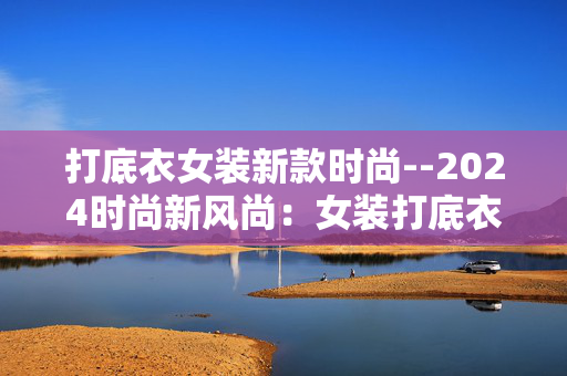 打底衣女装新款时尚--2024时尚新风尚:女装打底衣新款大揭秘 打底衣女装新款时尚--2024时尚新风尚:女装打底衣新款大揭秘