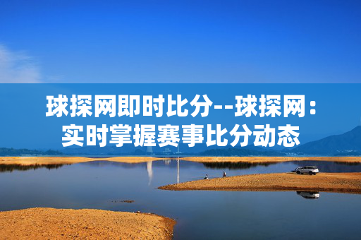 球探网即时比分--球探网:实时掌握赛事比分动态 球探网即时比分--球探网:实时掌握赛事比分动态