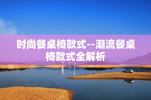 时尚餐桌椅款式--潮流餐桌椅款式全解析 时尚餐桌椅款式--潮流餐桌椅款式全解析