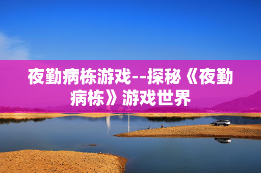 夜勤病栋游戏--探秘《夜勤病栋》游戏世界 夜勤病栋游戏--探秘《夜勤病栋》游戏世界