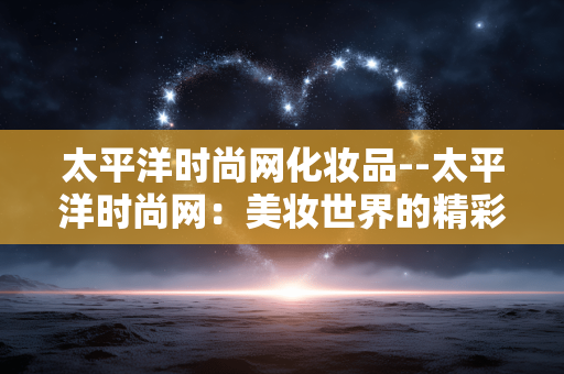 太平洋时尚网化妆品--太平洋时尚网:美妆世界的精彩天地 太平洋时尚网化妆品--太平洋时尚网:美妆世界的精彩天地