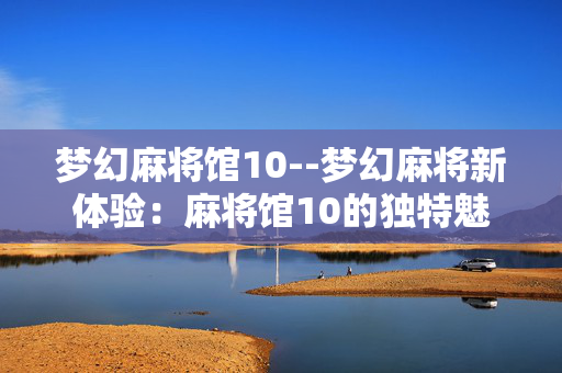梦幻麻将馆10--梦幻麻将新体验：麻将馆10的独特魅力