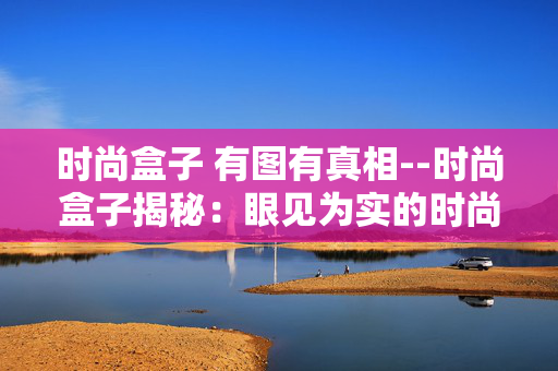时尚盒子 有图有真相--时尚盒子揭秘:眼见为实的时尚盛宴 时尚盒子 有图有真相--时尚盒子揭秘:眼见为实的时尚盛宴