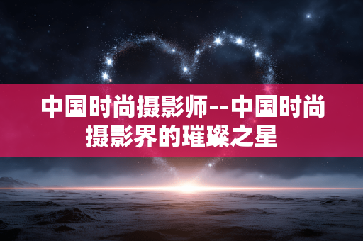 中国时尚摄影师--中国时尚摄影界的璀璨之星 中国时尚摄影师--中国时尚摄影界的璀璨之星