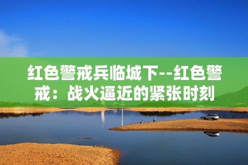 红色警戒兵临城下--红色警戒:战火逼近的紧张时刻 红色警戒兵临城下--红色警戒:战火逼近的紧张时刻