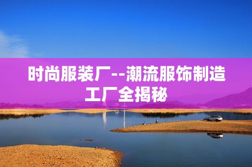 时尚服装厂--潮流服饰制造工厂全揭秘 时尚服装厂--潮流服饰制造工厂全揭秘
