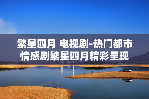 繁星四月 电视剧-热门都市情感剧繁星四月精彩呈现