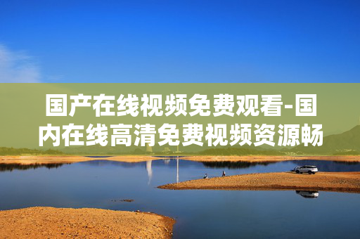 国产在线视频免费观看-国内在线高清免费视频资源畅享