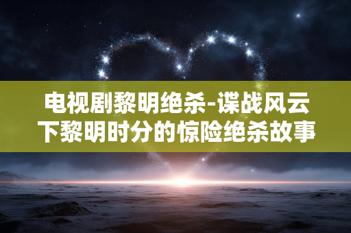 电视剧黎明绝杀-谍战风云下黎明时分的惊险绝杀故事