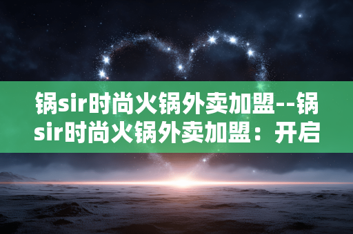 锅sir时尚火锅外卖加盟--锅sir时尚火锅外卖加盟:开启餐饮财富新征程 锅sir时尚火锅外卖加盟--锅sir时尚火锅外卖加盟:开启餐饮财富新征程