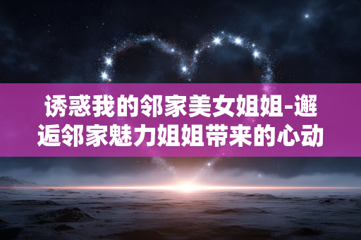 诱惑我的邻家美女姐姐-邂逅邻家魅力姐姐带来的心动诱惑