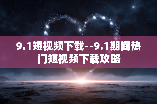 9.1短视频下载--9.1期间热门短视频下载攻略