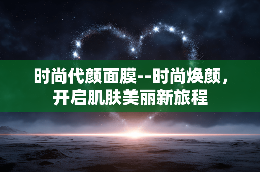 时尚代颜面膜--时尚焕颜,开启肌肤美丽新旅程 时尚代颜面膜--时尚焕颜,开启肌肤美丽新旅程