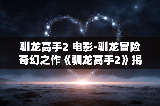 驯龙高手2 电影-驯龙冒险奇幻之作《驯龙高手2》揭秘