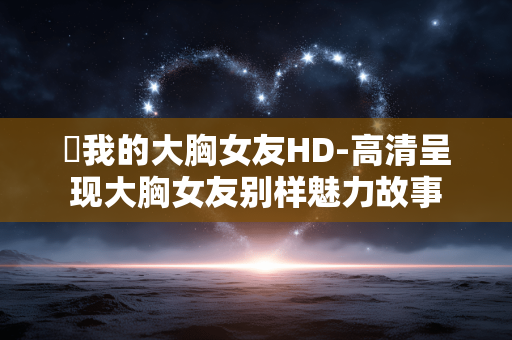 巜我的大胸女友HD-高清呈现大胸女友别样魅力故事