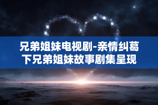 兄弟姐妹电视剧-亲情纠葛下兄弟姐妹故事剧集呈现