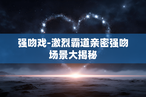 强吻戏-激烈霸道亲密强吻场景大揭秘
