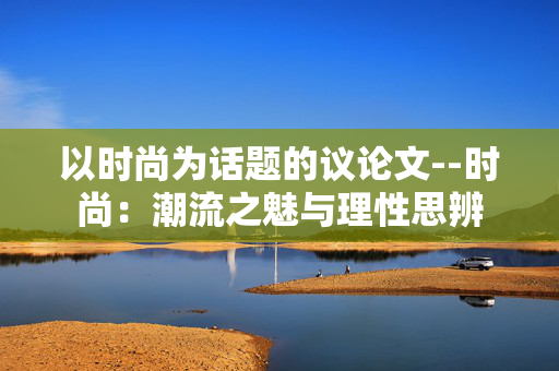 以时尚为话题的议论文--时尚:潮流之魅与理性思辨 以时尚为话题的议论文--时尚:潮流之魅与理性思辨