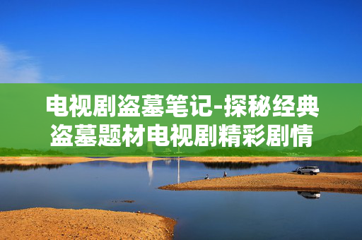 电视剧盗墓笔记-探秘经典盗墓题材电视剧精彩剧情