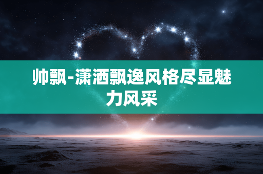 帅飘-潇洒飘逸风格尽显魅力风采