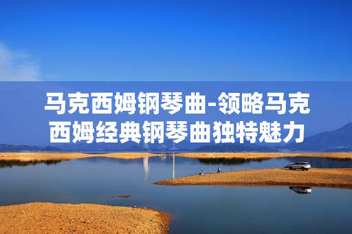 马克西姆钢琴曲-领略马克西姆经典钢琴曲独特魅力