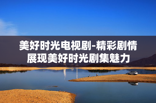 美好时光电视剧-精彩剧情展现美好时光剧集魅力